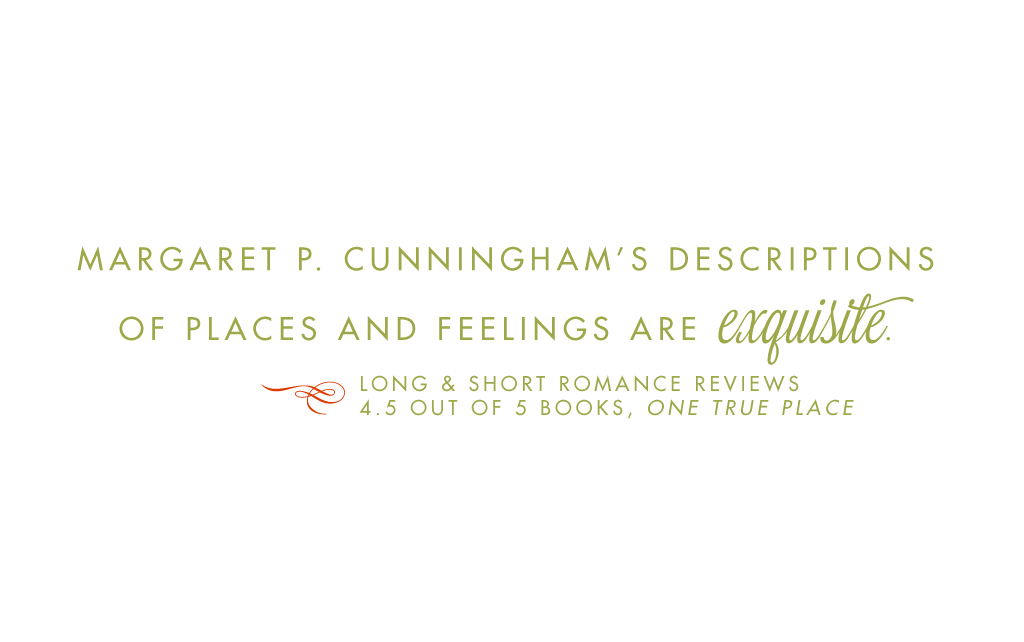 Margaret P. Cunningham's descriptions of places and feelings are exquisite. Long and Short Romance Reviews, 4.5 out of 5 books, One True Place.